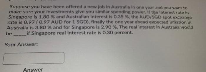 Suppose you have been offered a new job in Australia in one year and you want to
make sure your investments give you similar spending power. If the interest rate in
Singapore is 1.80 % and Australian interest is 0.35 %, the AUD/SGD spot exchange
rate is 0.97 (0.97 AUD for 1 SGD), finally the one year ahead expected inflation in
Australia is 3.80 % and for Singapore is 2.90 %. The real interest in Australia would
be
if Singapore real interest rate is 0.30 percent.
Your Answer:
Answer
