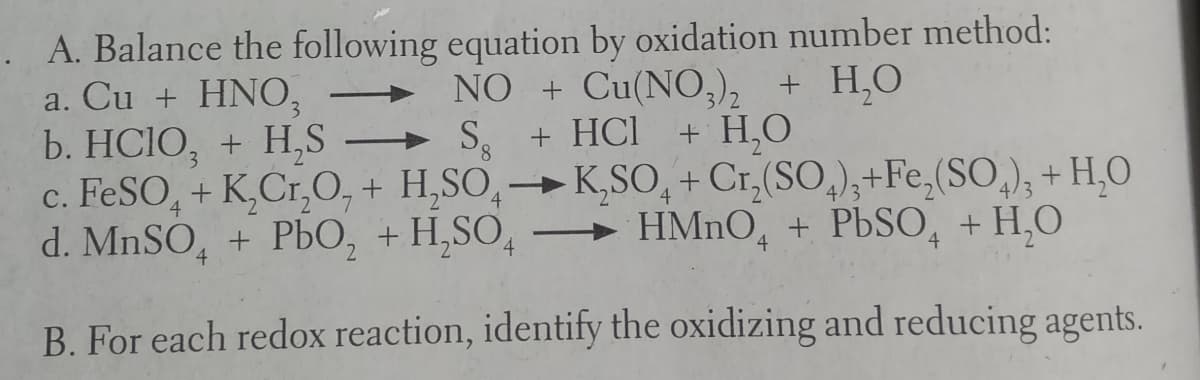 . A. Balance the following equation by oxidation number method:
a. Cu + HNO,
b. HCIO, + H,S → S,
c. FESO, + K,Cr,O, + H,SO,→K,SO, + Cr,(SO,),+Fe,(SO,), + H,O
d. MnSO, + PbO, + H,SO,
NO + Cu(NO,), + H,0
+ H,0
+ HCI
8.
4
3
»
HMNO, + PBSO, + H,O
B. For each redox reaction, identify the oxidizing and reducing agents.
