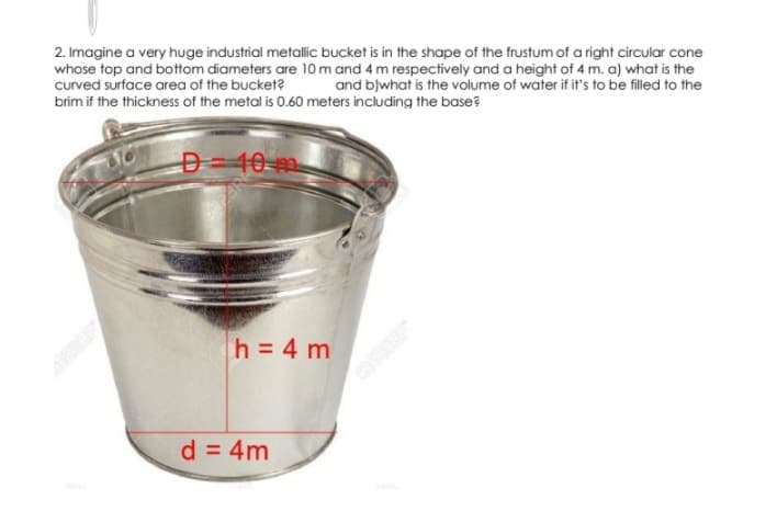2. Imagine a very huge industrial metallic bucket is in the shape of the frustum of a right circular cone
whose top and bottom diameters are 10 m and 4 m respectively and a height of 4 m. a) what is the
curved surface area of the bucket?
and blwhat is the volume of water if it's to be filled to the
brim if the thickness of the metal is 0.60 meters including the base?
D=40 m
h = 4 m
d = 4m
