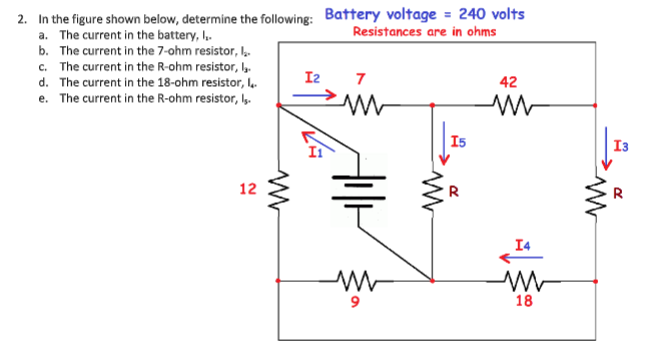 2. In the figure shown below, determine the following: Battery voltage = 240 volts
a. The current in the battery, I,.
b. The current in the 7-ohm resistor, k
c. The current in the R-ohm resistor, b
d. The current in the 18-ohm resistor, l.
e. The current in the R-ohm resistor, Iy.
Resistances are in ohms
I2
7
42
I5
I3
12
R
I4
18
