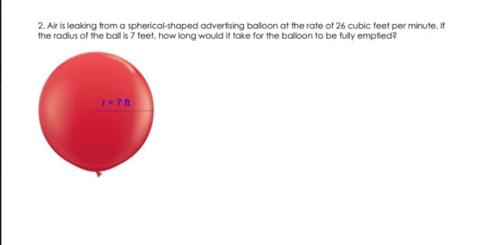 2. Air is leaking from a spherical-shaped advertising balloon at the rate of 26 cubic feet per minute. If
the radius of the ball is 7 feet, how long would it take for the balloon to be fully emptied?
r= 7 ft
