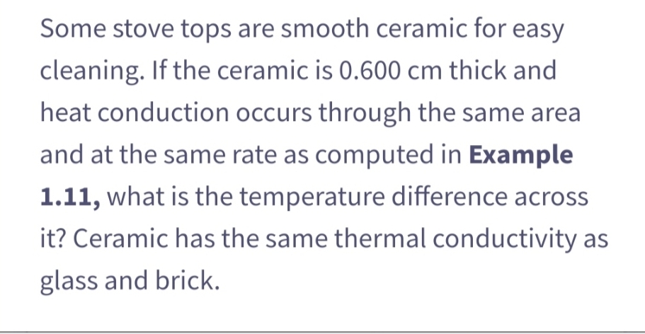 Some stove tops are smooth ceramic for easy
cleaning. If the ceramic is 0.600 cm thick and
heat conduction occurs through the same area
and at the same rate as computed in Example
1.11, what is the temperature difference across
it? Ceramic has the same thermal conductivity as
glass and brick.