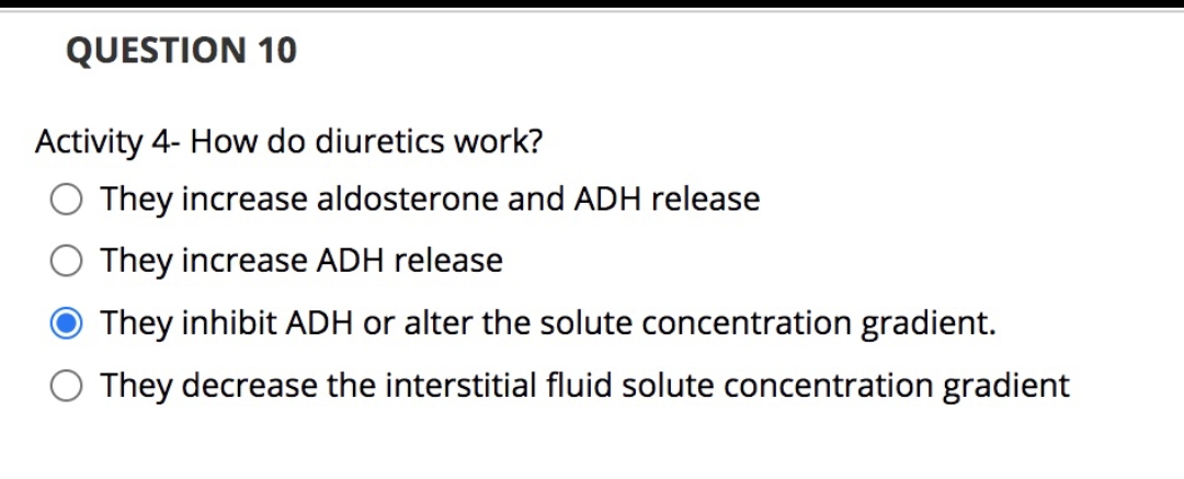 QUESTION 10
Activity 4- How do diuretics work?
O They increase aldosterone and ADH release
They increase ADH release
They inhibit ADH or alter the solute concentration gradient.
They decrease the interstitial fluid solute concentration gradient