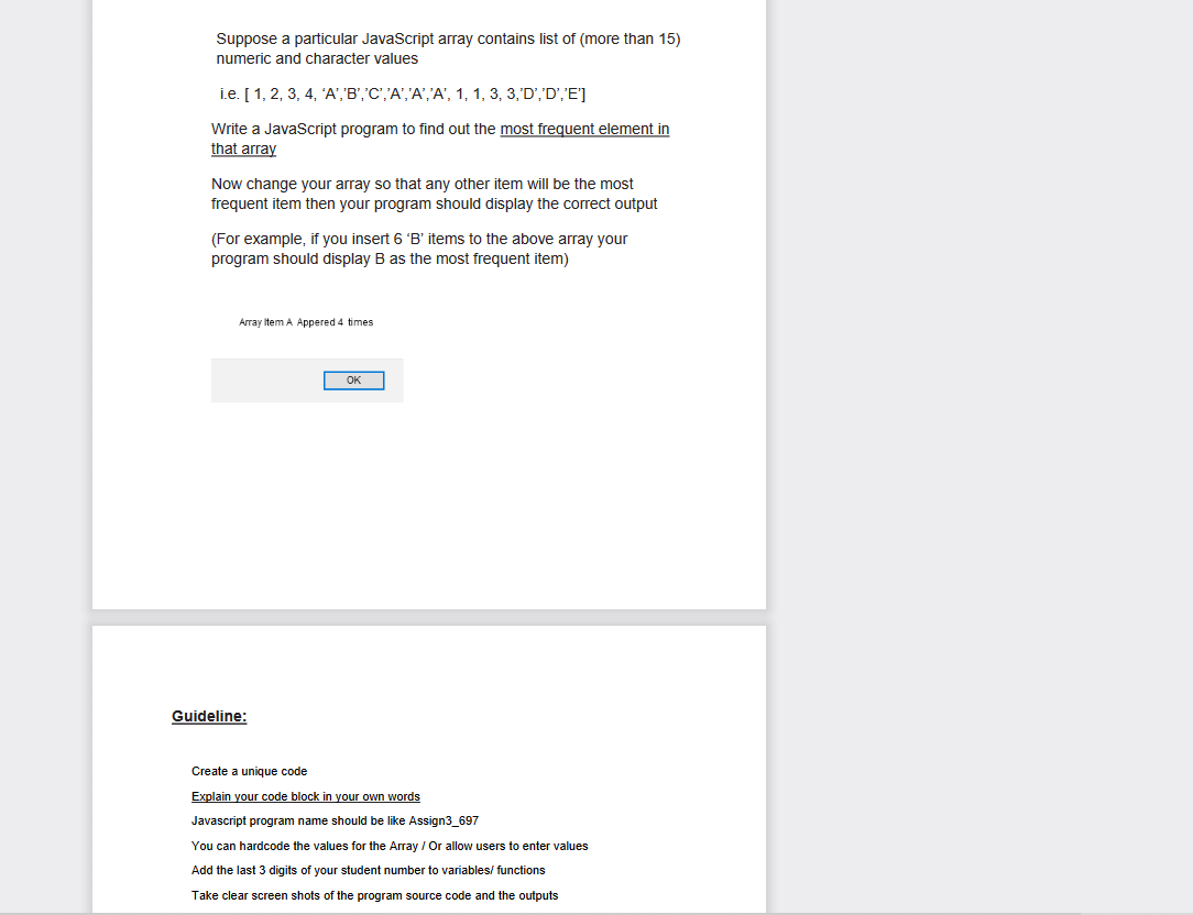 Suppose a particular JavaScript array contains list of (more than 15)
numeric and character values
i.e. [1, 2, 3, 4, 'A','B','C','A','A','A', 1, 1, 3, 3,'D', 'D','E']
Write a JavaScript program to find out the most frequent element in
that array
Now change your array so that any other item will be the most
frequent item then your program should display the correct output
(For example, if you insert 6 'B' items to the above array your
program should display B as the most frequent item)
Array Item A Appered 4 times
Guideline:
ОК
Create a unique code
Explain your code block in your own words
Javascript program name should be like Assign3_697
You can hardcode the values for the Array / Or allow users to enter values
Add the last 3 digits of your student number to variables/functions
Take clear screen shots of the program source code and the outputs