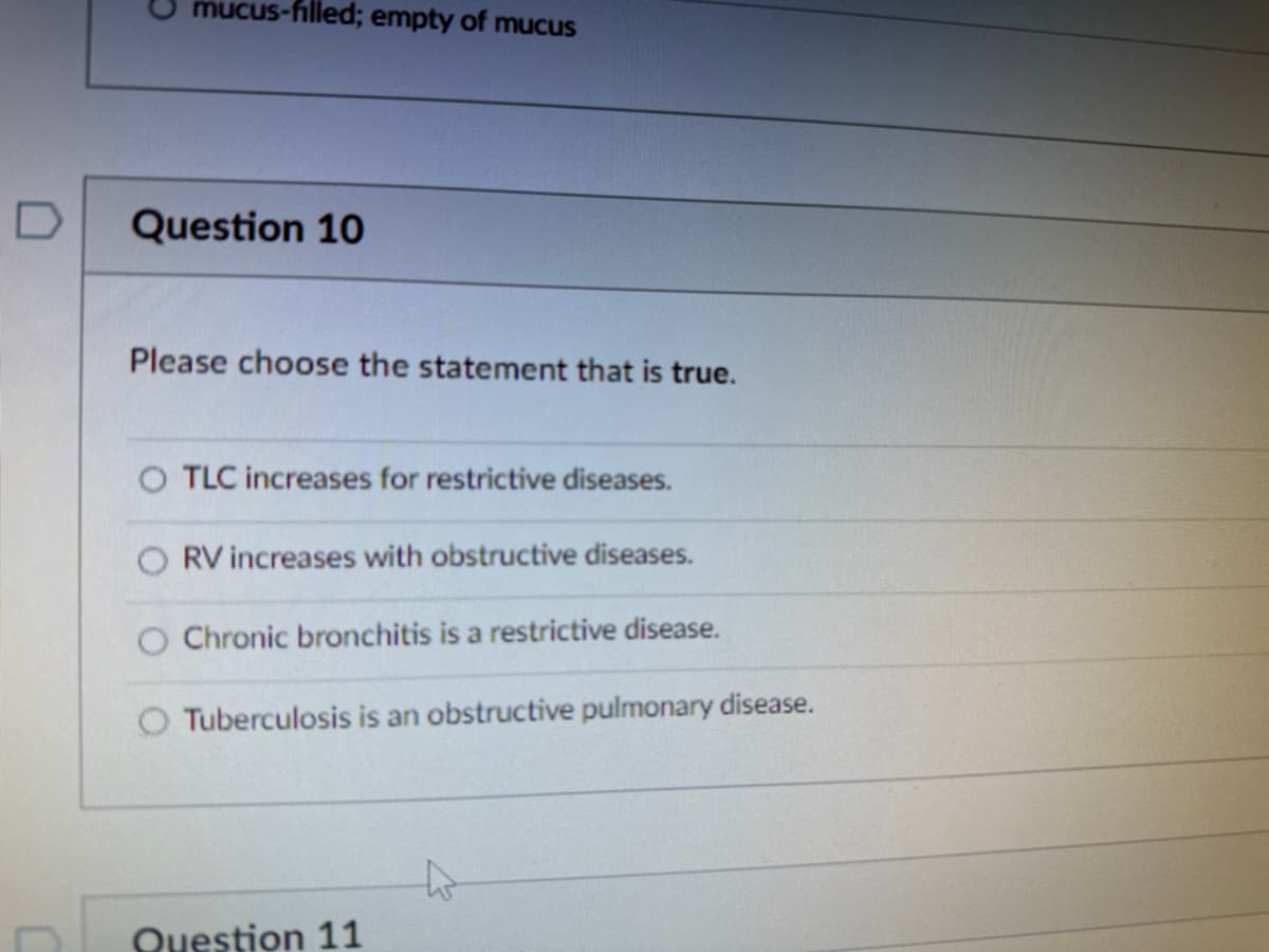 mucus-filled; empty of mucus
Question 10
Please choose the statement that is true.
O TLC increases for restrictive diseases.
RV increases with obstructive diseases.
O Chronic bronchitis is a restrictive disease.
Tuberculosis is an obstructive pulmonary disease.
Question 11