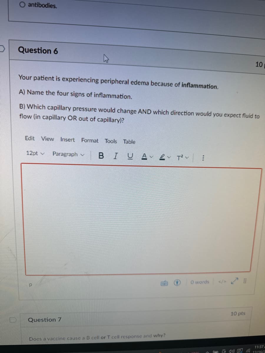 O antibodies.
Question 6
Your patient is experiencing peripheral edema because of inflammation.
A) Name the four signs of inflammation.
B) Which capillary pressure would change AND which direction would you expect fluid to
flow (in capillary OR out of capillary)?
Edit View Insert Format Tools Table
12pt
Paragraph v BIU.
Question 7
11
Does a vaccine cause a B cell or T cell response and why?
T² :
V
0 words
10 pts
10
4)
11:37 A
12/16/2