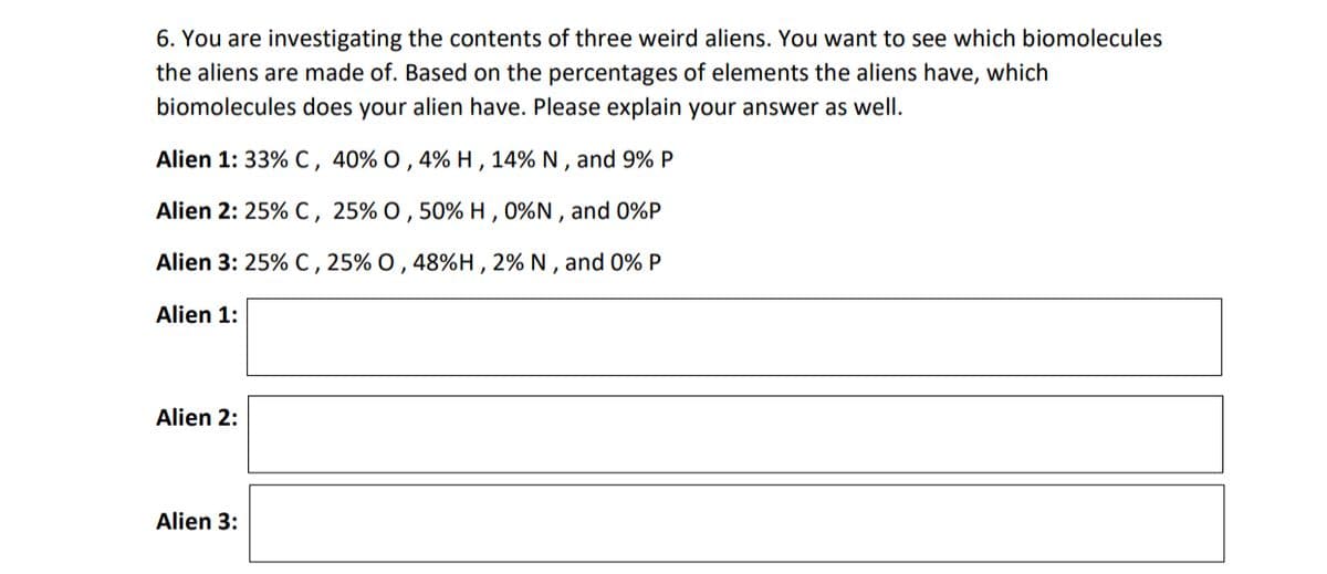 6. You are investigating the contents of three weird aliens. You want to see which biomolecules
the aliens are made of. Based on the percentages of elements the aliens have, which
biomolecules does your alien have. Please explain your answer as well.
Alien 1: 33% C, 40% O, 4% H, 14% N, and 9% P
Alien 2:25% C, 25% O, 50% H, 0%N, and 0%P
Alien 3: 25% C, 25% O, 48%H, 2% N, and 0% P
Alien 1:
Alien 2:
Alien 3: