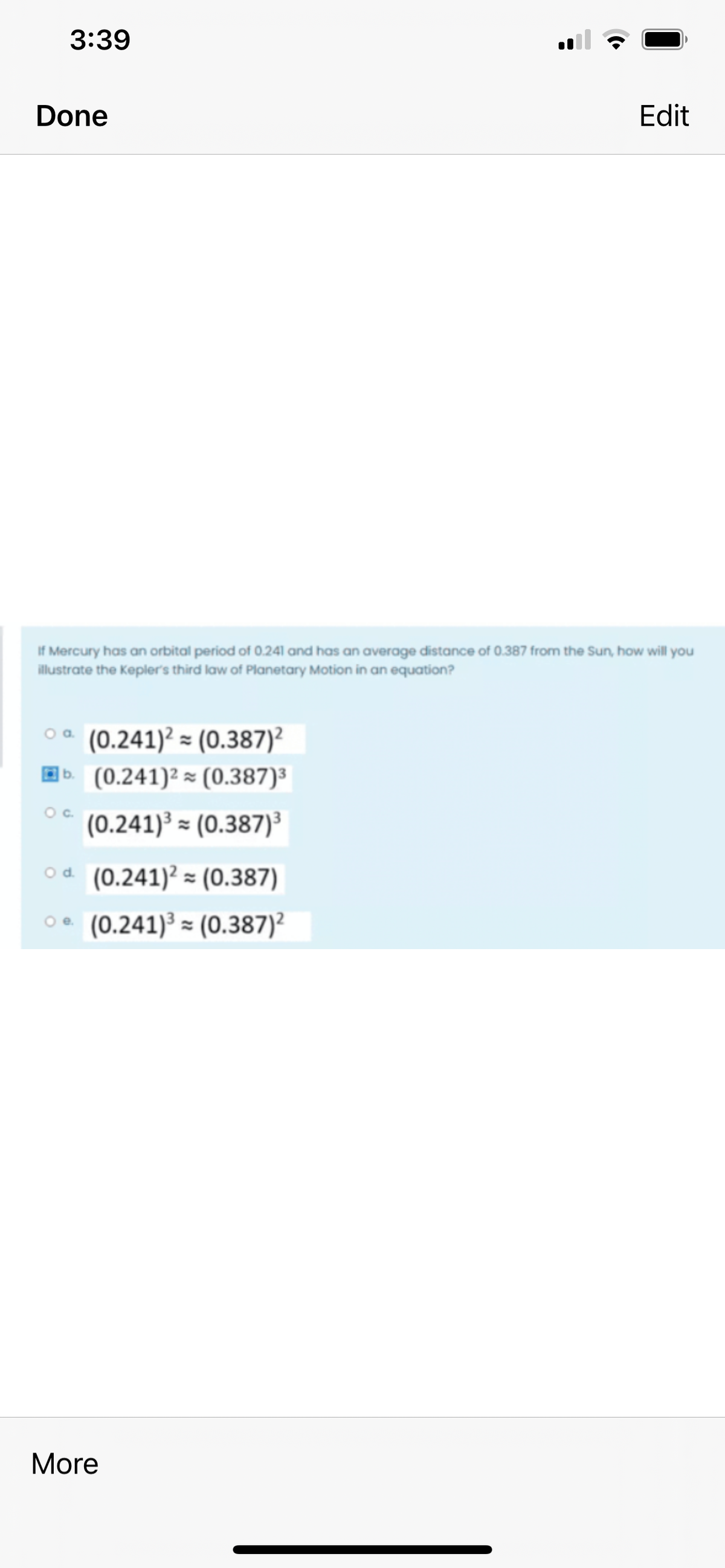 3:39
Done
Edit
If Mercury has an orbital period of 0.241 and has an average distance of 0.387 from the Sun, how will you
illustrate the Kepler's third law of Planetary Motion in an equation?
(0.241)² = (0.387)?
Eb. (0.241)² = (0.387)³
Oc.
(0.241)³ = (0.387)³
od. (0.241)? = (0.387)
(0.241)³ = (0.387)?
Oe.
More
