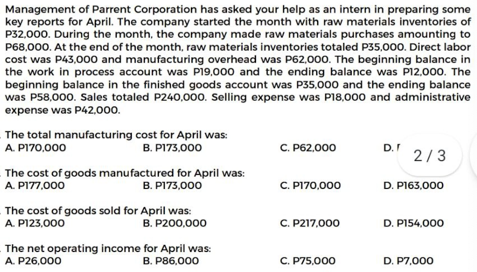 Management of Parrent Corporation has asked your help as an intern in preparing some
key reports for April. The company started the month with raw materials inventories of
P32,000. During the month, the company made raw materials purchases amounting to
P68,000. At the end of the month, raw materials inventories totaled P35,000. Direct labor
cost was P43,000 and manufacturing overhead was P62,000. The beginning balance in
the work in process account was P19,000 and the ending balance was P12,000. The
beginning balance in the finished goods account was P35,000 and the ending balance
was P58,000. Sales totaled P240,000. Selling expense was P18,000 and administrative
expense was P42,000.
The total manufacturing cost for April was:
A. P170,000
B. P173,000
C. P62,000
D. F
2/3
The cost of goods manufactured for April was:
A. P177,000
B. P173,000
C. P170,000
D. P163,000
The cost of goods sold for April was:
A. P123,000
B. P200,00O
C. P217,000
D. P154,000
The net operating income for April was:
A. P26,000
B. P86,000
C. P75,000
D. P7,000
