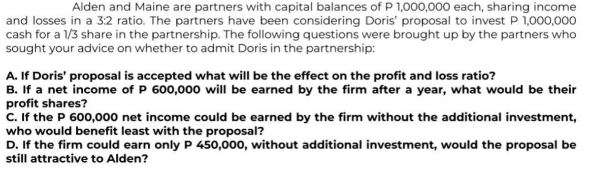 Alden and Maine are partners with capital balances of P 1,000,000 each, sharing income
and losses in a 3:2 ratio. The partners have been considering Doris' proposal to invest P 1,000,000
cash for a 1/3 share in the partnership. The following questions were brought up by the partners who
sought your advice on whether to admit Doris in the partnership:
A. If Doris' proposal is accepted what will be the effect on the profit and loss ratio?
B. If a net income of P 600,000 will be earned by the firm after a year, what would be their
profit shares?
C. If the P 600,000 net income could be earned by the firm without the additional investment,
who would benefit least with the proposal?
D. If the firm could earn only P 450,000, without additional investment, would the proposal be
still attractive to Alden?
