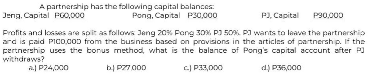 A partnership has the following capital balances:
Pong, Capital P30,000
PJ, Capital
Jeng, Capital P60,000
P90,000
Profits and losses are split as follows: Jeng 20% Pong 30% PJ 50%. PJ wants to leave the partnership
and is paid P100,000 from the business based on provisions in the articles of partnership. If the
partnership uses the bonus method, what is the balance of Pong's capital account after PJ
withdraws?
a.) P24,000
b.) P27,000
c.) P33,000
d.) P36,000
