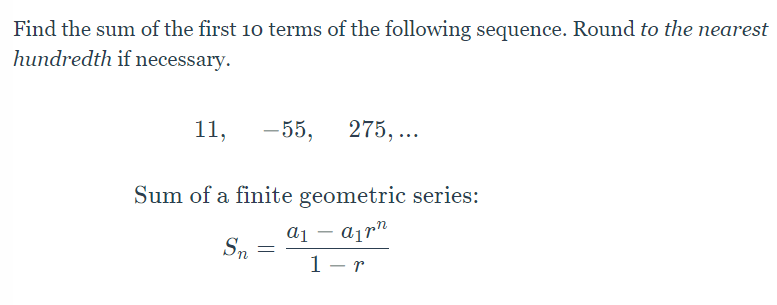 Find the sum of the first 10 terms of the following sequence. Round to the nearest
hundredth if necessary.
11,
-55,
275,...
Sum of a finite geometric series:
a₁ - an
Sn
=
1-r