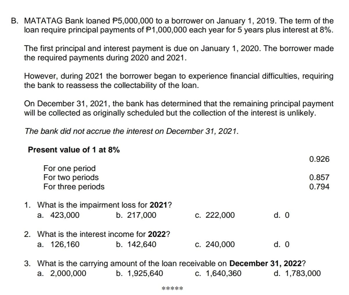 B. MATATAG Bank loaned P5,000,000 to a borrower on January 1, 2019. The term of the
loan require principal payments of P1,000,000 each year for 5 years plus interest at 8%.
The first principal and interest payment is due on January 1, 2020. The borrower made
the required payments during 2020 and 2021.
However, during 2021 the borrower began to experience financial difficulties, requiring
the bank to reassess the collectability of the loan.
On December 31, 2021, the bank has determined that the remaining principal payment
will be collected as originally scheduled but the collection of the interest is unlikely.
The bank did not accrue the interest on December 31, 2021.
Present value of 1 at 8%
0.926
For one period
For two periods
For three periods
0.857
0.794
1. What is the impairment loss for 2021?
а. 423,000
b. 217,000
c. 222,000
d. 0
2. What is the interest income for 2022?
a. 126,160
b. 142,640
c. 240,000
d. 0
3. What is the carrying amount of the loan receivable on December 31, 2022?
а. 2,000,000
b. 1,925,640
c. 1,640,360
d. 1,783,000
*****
