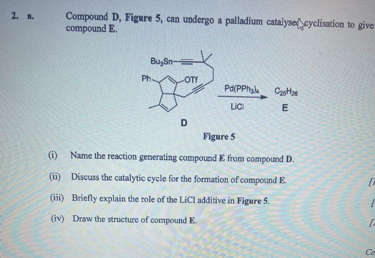 2. a.
Compound D, Figure 5, can undergo a palladium catalysed cyclisation to give
compound E.
BugSn
Ph
OTf
Pd(PPh3)4
C25H26
LiCl
E
D
Figure 5
(i)
Name the reaction generating compound E from compound D.
(ii) Discuss the catalytic cycle for the formation of compound E.
(iii) Briefly explain the role of the LiCl additive in Figure 5.
(iv) Draw the structure of compound E.
[
[
Co