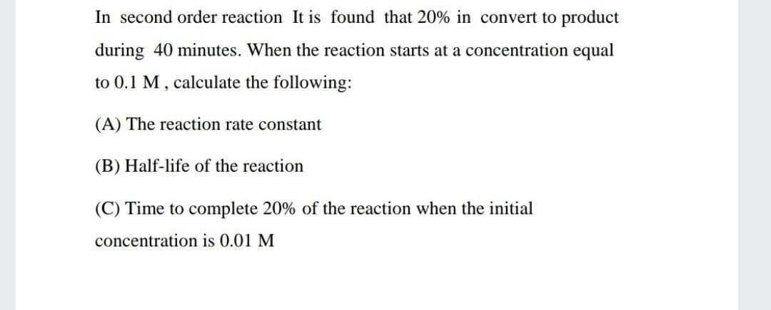 In second order reaction It is found that 20% in convert to product
during 40 minutes. When the reaction starts at a concentration equal
to 0.1 M, calculate the following:
(A) The reaction rate constant
(B) Half-life of the reaction
(C) Time to complete 20% of the reaction when the initial
concentration is 0.01 M
