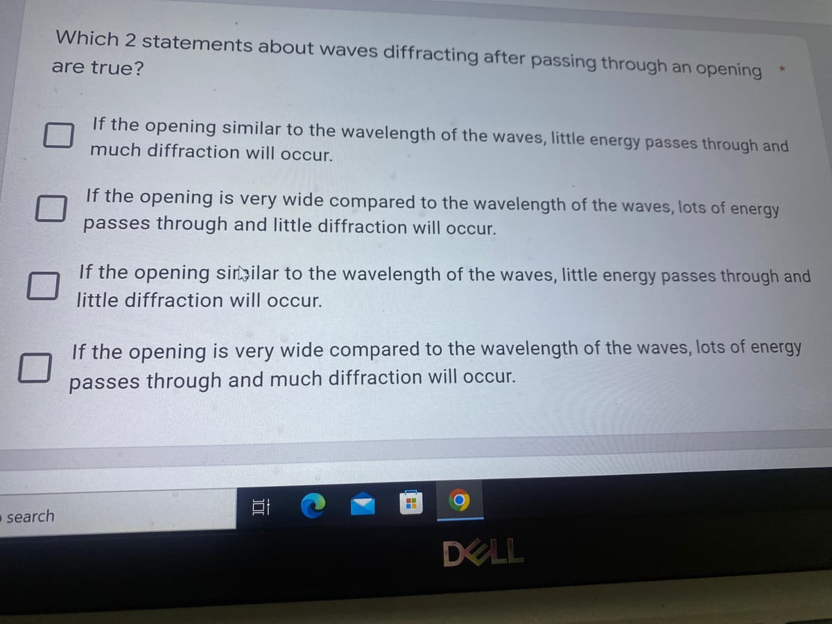 Which 2 statements about waves diffracting after passing through an opening
are true?
If the opening similar to the wavelength of the waves, little energy passes through and
much diffraction will occur.
If the opening is very wide compared to the wavelength of the waves, lots of energy
passes through and little diffraction will occur.
If the opening similar to the wavelength of the waves, little energy passes through and
little diffraction will occur.
If the opening is very wide compared to the wavelength of the waves, lots of energy
passes through and much diffraction will occur.
search
DELL
100