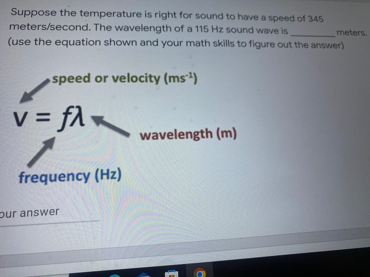 Suppose the temperature is right for sound to have a speed of 345
meters/second. The wavelength of a 115 Hz sound wave is
(use the equation shown and your math skills to figure out the answer)
meters.
speed or velocity (ms-¹)
v=fλx
wavelength (m)
frequency (Hz)
our answer