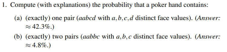 1. Compute (with explanations) the probability that a poker hand contains:
(a) (exactly) one pair (aabcd with a,b,c,d distinct face values). (Answer:
= 42.3%.)
(b) (exactly) two pairs (aabbc with a,b,c distinct face values). (Answer:
= 4.8%.)
