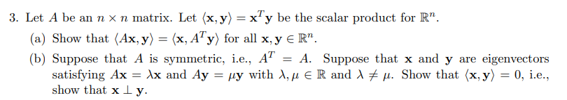 3. Let A be an n x n matrix. Let (x, y) = x'y be the scalar product for R".
(a) Show that (Ax, y) = (x, ATy) for all x, y € R".
(b) Suppose that A is symmetric, i.e., A" = A. Suppose that x and y are eigenvectors
satisfying Ax
show that x ly.
Ax and Ay = µy with A, µ E R and A # µ. Show that (x, y) = 0, i.e.,
