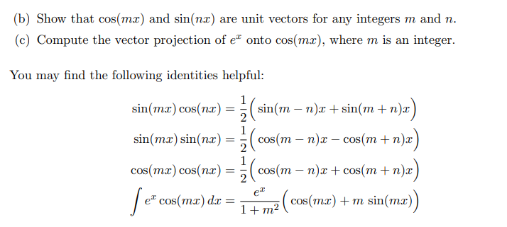 (b) Show that cos(mx) and sin(nx) are unit vectors for any integers m and n.
(c) Compute the vector projection of e" onto cos(mx), where m is an integer.
You may find the following identities helpful:
1
sin(mæ) cos(nx) =;( sin(m – n)a + sin(m + n)x)
1
sin(mx) sin(nx) %3D3( )
cos (m — п)х — cos(m + п)x
COS
2
1
cos(mx) cos(пaх) — %3( cos(m — п)х + сos(m + п)х
e
1+ m² ( cos(mx) +m sin(mæ))
cos(mx) o
