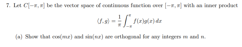 7. Let C[-7, ] be the vector space of continuous function over [–7, 7] with an inner product
1
(5,9) = - | f(x)g(x) d.x
(a) Show that cos(mx) and sin(nx) are orthogonal for any integers m and n.
