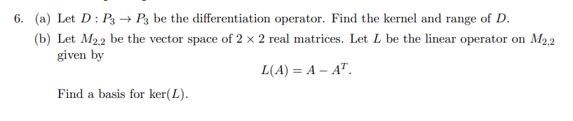6. (a) Let D: P3 → P3 be the differentiation operator. Find the kernel and range of D.
(b) Let M2.2 be the vector space of 2 x 2 real matrices. Let L be the linear operator on M2,2
given by
L(A) = A – AT.
Find a basis for ker(L).
