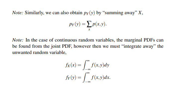 Note: Similarly, we can also obtain py(y) by "summing away" X,
PY (y) = [p(x,y).
X
Note: In the case of continuous random variables, the marginal PDFs can
be found from the joint PDF, however then we must "integrate away" the
unwanted random variable,
fx (x) =
f(x,y)dy
fy (y) =
f(x,y)dx.