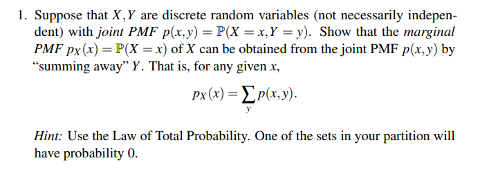 1. Suppose that X,Y are discrete random variables (not necessarily indepen-
dent) with joint PMF p(x,y) = P(X= x, Y = y). Show that the marginal
PMF px(x) = P(X=x) of X can be obtained from the joint PMF p(x,y) by
"summing away" Y. That is, for any given x,
px (x) = [p(x,y).
Hint: Use the Law of Total Probability. One of the sets in your partition will
have probability 0.