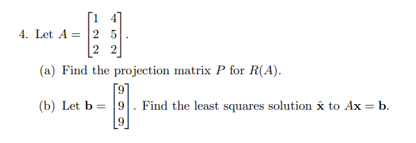 [1 4
4. Let A = 2 5
|2 2
(a) Find the projection matrix P for R(A).
[9
Find the least squares solution x to Ax = b.
(b) Let b = |9
9.
