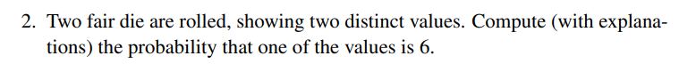 2. Two fair die are rolled, showing two distinct values. Compute (with explana-
tions) the probability that one of the values is 6.