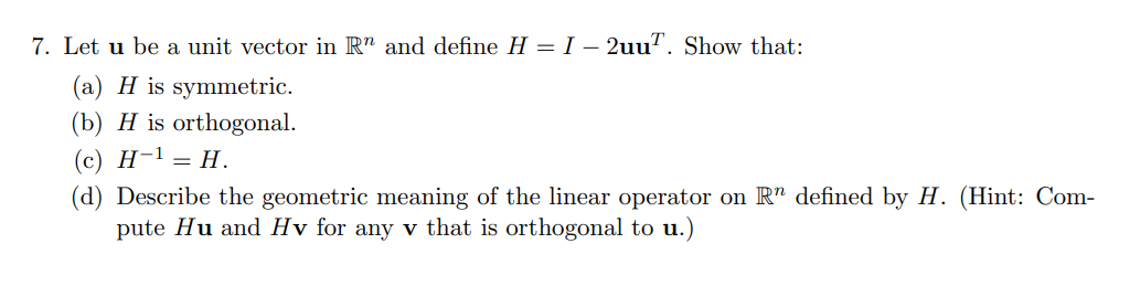 7. Let u be a unit vector in Rn and define H = I - 2uu. Show that:
(a) H is symmetric.
(b) H is orthogonal.
(c) H-¹ = H.
(d) Describe the geometric meaning of the linear operator on R" defined by H. (Hint: Com-
pute Hu and Hv for any v that is orthogonal to u.)