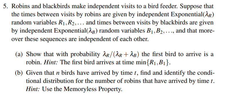 5. Robins and blackbirds make independent visits to a bird feeder. Suppose that
the times between visits by robins are given by independent Exponential(2)
random variables R₁, R₂, ... and times between visits by blackbirds are given
by independent Exponential(2) random variables B₁, B₂, ..., and that more-
over these sequences are independent of each other.
(a) Show that with probability R/(λR +2B) the first bird to arrive is a
robin. Hint: The first bird arrives at time min{R₁, B₁}.
(b) Given that n birds have arrived by time t, find and identify the condi-
tional distribution for the number of robins that have arrived by time t.
Hint: Use the Memoryless Property.