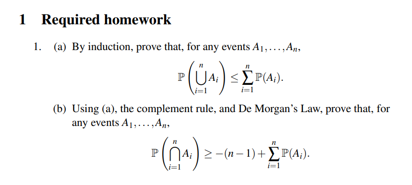 1 Required homework
1.
(a) By induction, prove that, for any events A1,...,An,
PU
<2P(A;).
i=1
i=1
(b) Using (a), the complement rule, and De Morgan's Law, prove that, for
any events A1,..,Aŋ,
n
04) >-(n - 1)+P(4;).
P
i=1
