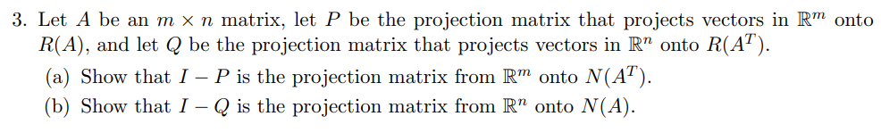 3. Let A be an m × n matrix, let P be the projection matrix that projects vectors in Rm onto
R(A), and let Q be the projection matrix that projects vectors in Rn onto R(AT).
(a) Show that I - P is the projection matrix from Rm onto N(AT).
(b) Show that I - Q is the projection matrix from Rn onto N(A).