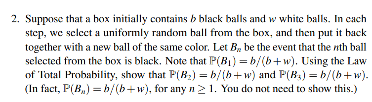 2. Suppose that a box initially contains b black balls and w white balls. In each
step, we select a uniformly random ball from the box, and then put it back
together with a new ball of the same color. Let B, be the event that the nth ball
selected from the box is black. Note that P(B1) =b/(b+w). Using the Law
of Total Probability, show that P(B2) = b/(b+w) and P(B3) = b/(b+w).
(In fact, P(B„) =b/(b+w), for any n > 1. You do not need to show this.)

