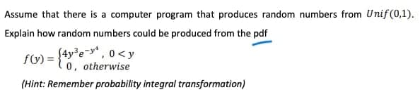 Assume that there is a computer program that produces random numbers from Unif (0,1).
Explain how random numbers could be produced from the pdf
f) = {4y*e-y* , 0<y
0, otherwise
(Hint: Remember probability integral transformation)
