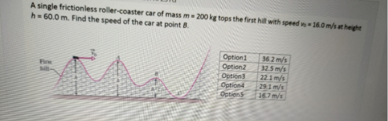 A single frictionless roller-coaster car of mass m= 200 kg tops the first hill with speed vo = 16.0 m/s at height
h = 60.0 m. Find the speed of the car at point B.
Option1
Option2
Option3
Option4
Option5
36.2 m/s
32.5 m/s
22.1 m/s
29.1 m/s
16.7 m/s
Firse
hill
