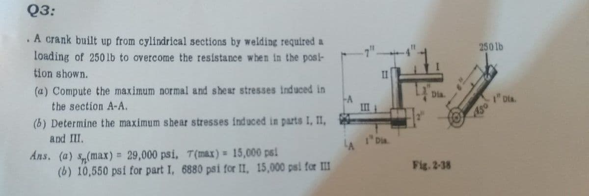 Q3:
. A crank built up from cylindrical sections by welding required a
loading of 250 lb to overcome the resistance when in the post-
tion shown.
(a) Compute the maximum normal and shear stresses induced in
the section A-A.
(b) Determine the maximum shear stresses induced in parts I, II,
and III.
Ans. (a) (max) = 29,000 psi, T(max) = 15,000 psi
(b) 10,550 psi for part I, 6880 psi for II, 15,000 psi for III
--A
III
II
1 Dia.
Dia.
Fig. 2-38
250 lb
150
"Dia.