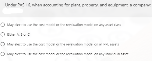 Under PAS 16, when accounting for plant, property, and equipment, a company:
O May elect to use the cost model or the revaluation model on any asset class
O Either A, B or c
O May elect to use the cost model or the revaluation model on all PPE assets
O May elect to use the cost model or the revaluation model on any individual asset
