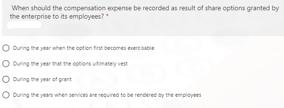 When should the compensation expense be recorded as result of share options granted by
the enterprise to its employees? *
O During the year when the option first becomes exercisable
O During the year that the options ultimately vest
O During the year of grant
O During the years when services are required to be rendered by the employees
