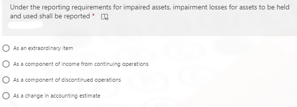 Under the reporting requirements for impaired assets, impairment losses for assets to be held
and used shall be reported * G
O As an extraordinary item
O As a component of income from continuing operations
O As a component of discontinued operations
O As a change in accounting estimate
