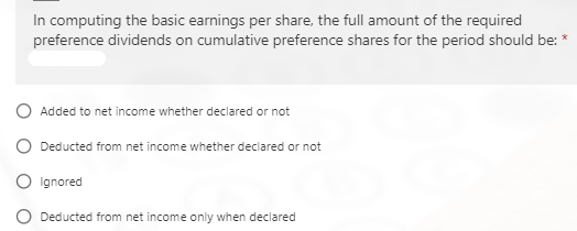 In computing the basic earnings per share, the full amount of the required
preference dividends on cumulative preference shares for the period should be:
O Added to net income whether declared or not
O Deducted from net income whether declared or not
O Ignored
Deducted from net income only when declared
