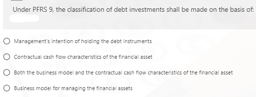 Under PFRS 9, the classification of debt investments shall be made on the basis of:
O Management's intention of holding the debt instruments
O Contractual cash flow characteristics of the financial asset
O Both the business model and the contractual cash flow characteristics of the financial asset
O Business model for managing the financial assets
