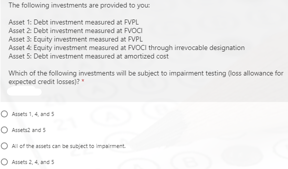 The following investments are provided to you:
Asset 1: Debt investment measured at FVPL
Asset 2: Debt investment measured at FVOCI
Asset 3: Equity investment measured at FVPL
Asset 4: Equity investment measured at FVOCI through irrevocable designation
Asset 5: Debt investment measured at amortized cost
Which of the following investments will be subject to impairment testing (loss allowance for
expected credit losses)? *
O Assets 1, 4, and 5
O Assets2 and 5
O All of the assets can be subject to impairment.
O Assets 2, 4, and 5
