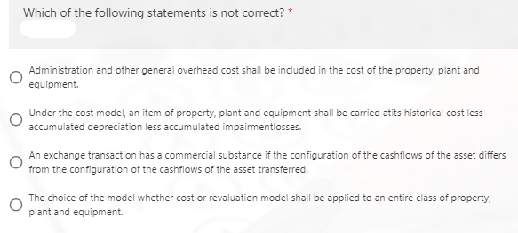 Which of the following statements is not correct? *
Administration and other general overhead cost shall be included in the cost of the property, plant and
equipment.
Under the cost model, an item of property, plant and equipment shall be carried atits historical cost less
accumulated depreciation less accumulated impairmentiosses.
An exchange transaction has a commercial substance if the configuration of the cashflows of the asset differs
from the configuration of the cashflows of the asset transferred.
The choice of the model whether cost or revaluation model shall be applied to an entire class of property,
plant and equipment.

