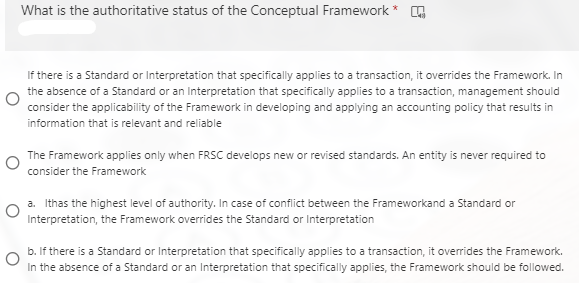 What is the authoritative status of the Conceptual Framework *
If there is a Standard or Interpretation that specifically applies to a transaction, it overrides the Framework. In
the absence of a Standard or an Interpretation that specifically applies to a transaction, management should
consider the applicability of the Framework in developing and applying an accounting policy that results in
information that is relevant and reliable
The Framework applies only when FRSC develops new or revised standards. An entity is never required to
consider the Framework
a. Ithas the highest level of authority. In case of conflict between the Frameworkand a Standard or
Interpretation, the Framework overrides the Standard or Interpretation
b. If there is a Standard or Interpretation that specifically applies to a transaction, it overrides the Framework.
In the absence of a Standard or an Interpretation that specifically applies, the Framework should be followed.
