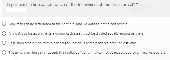 In partnership liquidation, which of the following statements is correct? *
O Only cash can be distributed to the partners upon liquidation of the partnership
O Any gains or losses on the sale of non-cash assetsmust be divided equally among partners
O Cash should be distributed to partners on the basis of the partner's profit or loss ratio
O The general partners shall absorb the capital deficiency that cannot be made good by an insolvent partner
