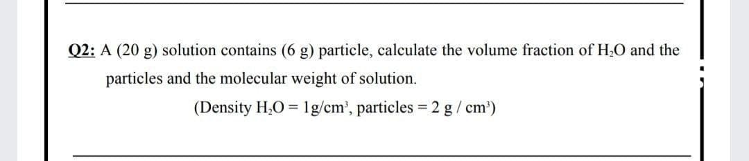 Q2: A (20 g) solution contains (6 g) particle, calculate the volume fraction of H,O and the
particles and the molecular weight of solution.
(Density H,O = 1g/cm', particles = 2 g / cm')
%3D
