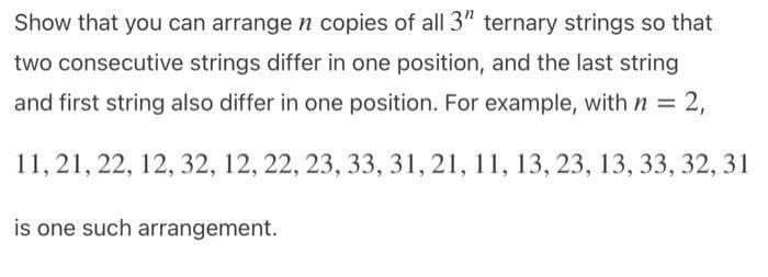 Show that you can arrange n copies of all 3" ternary strings so that
two consecutive strings differ in one position, and the last string
and first string also differ in one position. For example, withn D
2,
11, 21, 22, 12, 32, 12, 22, 23, 33, 31, 21, 11, 13, 23, 13, 33, 32, 31
is one such arrangement.
