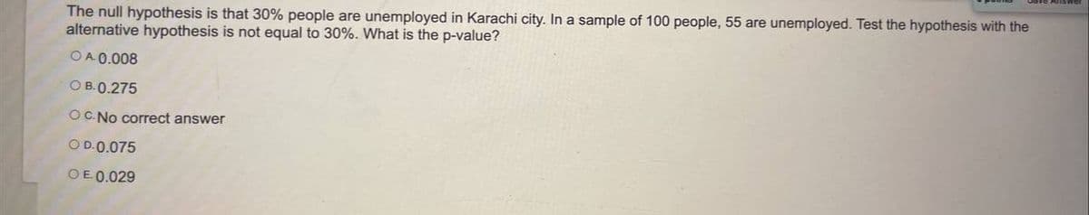 The null hypothesis is that 30% people are unemployed in Karachi city. In a sample of 100 people, 55 are unemployed. Test the hypothesis with the
alternative hypothesis is not equal to 30%. What is the p-value?
OA 0.008
O B.0.275
OC.No correct answer
OD.0.075
OE 0.029
